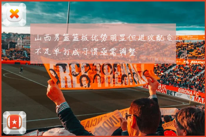 山西男篮篮板优势明显但进攻配合不足单打成习惯亟需调整