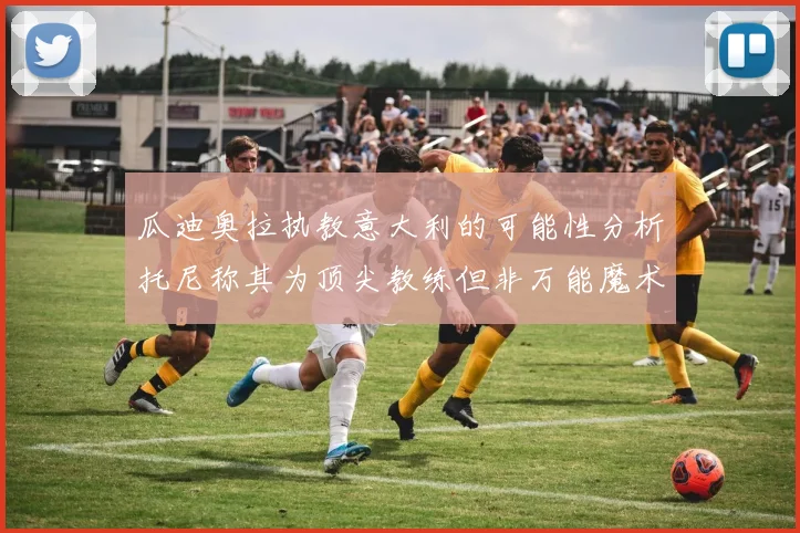 瓜迪奥拉执教意大利的可能性分析托尼称其为顶尖教练但非万能魔术师