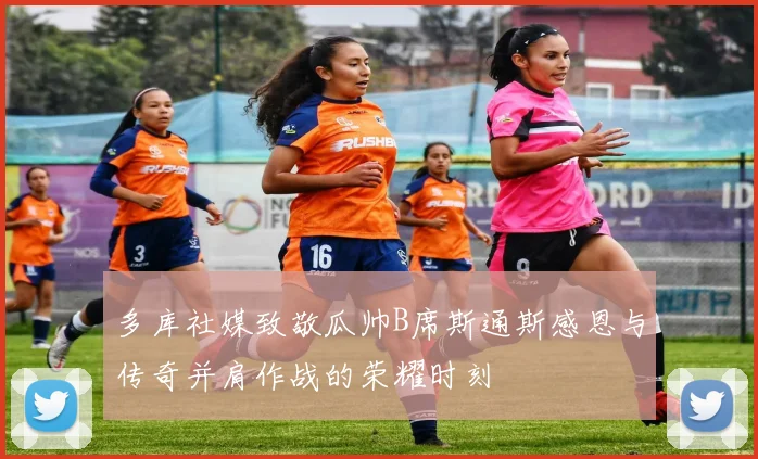 多库社媒致敬瓜帅B席斯通斯感恩与传奇并肩作战的荣耀时刻