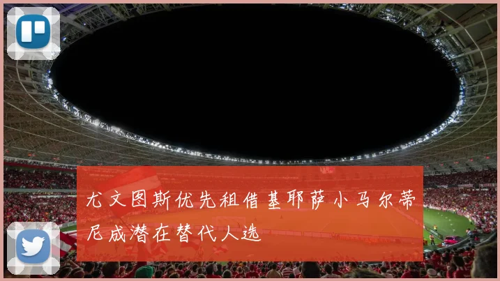 尤文图斯优先租借基耶萨小马尔蒂尼成潜在替代人选