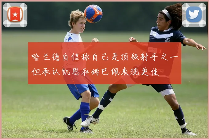 哈兰德自信称自己是顶级射手之一但承认凯恩和姆巴佩表现更佳