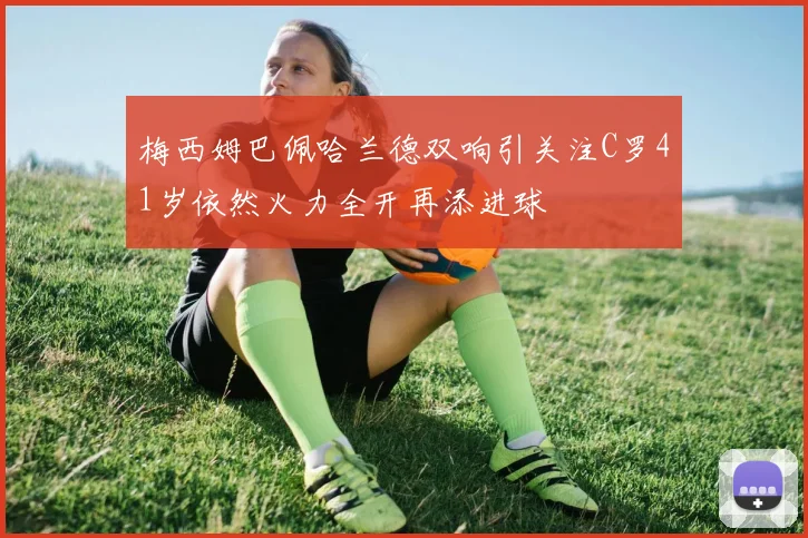 梅西姆巴佩哈兰德双响引关注C罗41岁依然火力全开再添进球