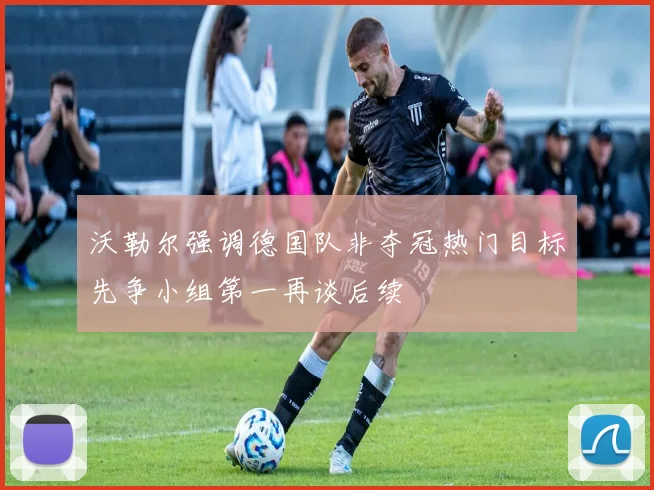 沃勒尔强调德国队非夺冠热门目标先争小组第一再谈后续