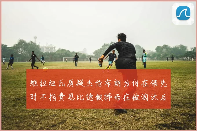 维拉纽瓦质疑杰伦布朗为何在领先时不指责恩比德假摔而在被淘汰后才发声