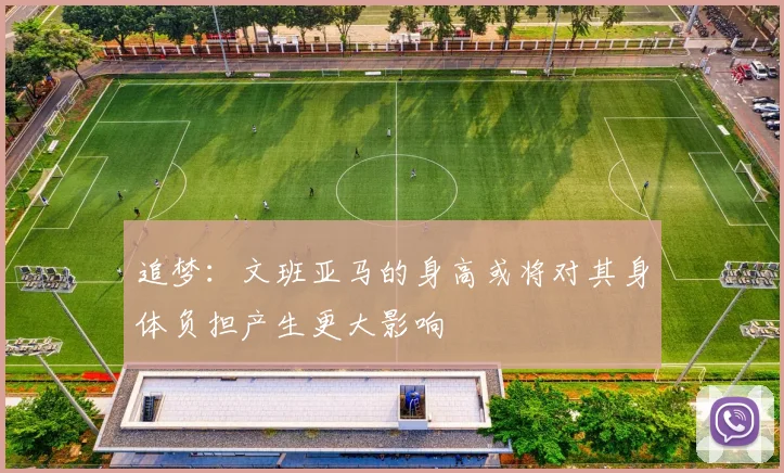 追梦：文班亚马的身高或将对其身体负担产生更大影响