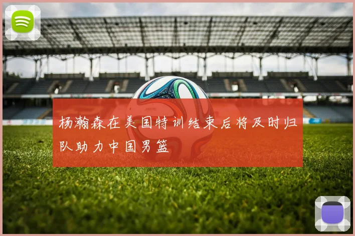 杨瀚森在美国特训结束后将及时归队助力中国男篮