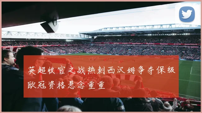 英超收官之战热刺西汉姆争夺保级欧冠资格悬念重重