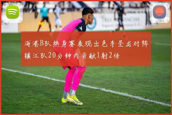 海港B队热身赛表现出色李圣龙对阵镇江队20分钟内贡献1射2传