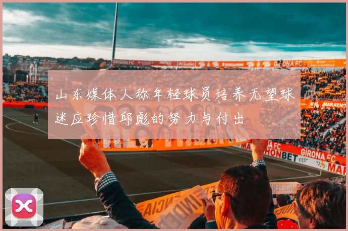 山东媒体人称年轻球员培养无望球迷应珍惜邱彪的努力与付出
