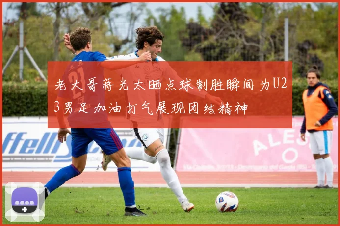 老大哥蒋光太晒点球制胜瞬间为U23男足加油打气展现团结精神