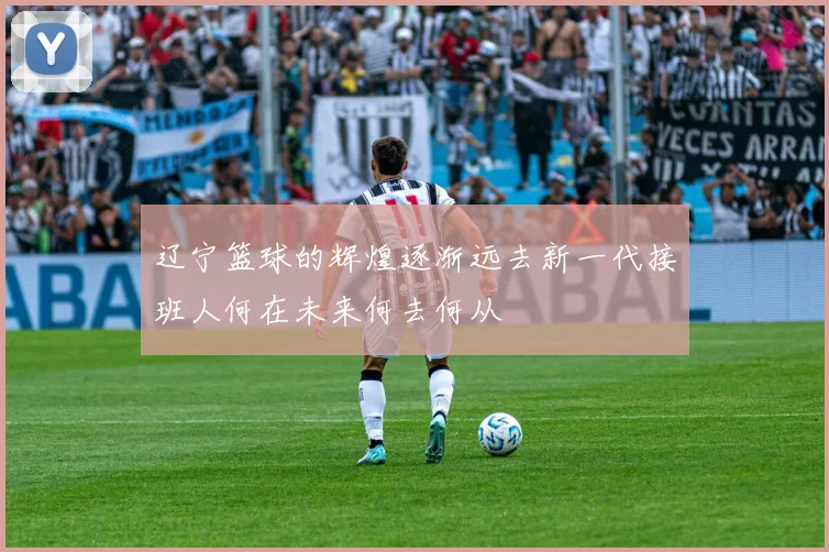 辽宁篮球的辉煌逐渐远去新一代接班人何在未来何去何从